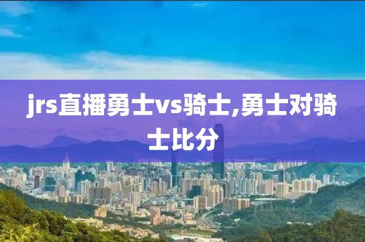 jrs直播勇士vs骑士,勇士对骑士比分