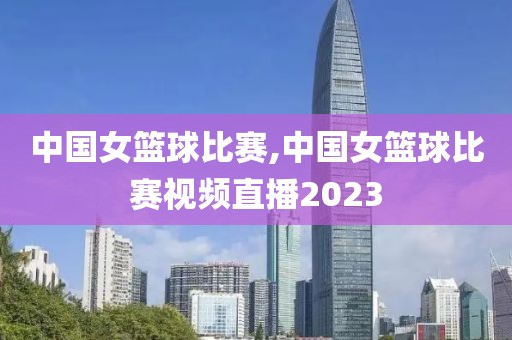 中国女篮球比赛,中国女篮球比赛视频直播2023