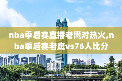 nba季后赛直播老鹰对热火,nba季后赛老鹰vs76人比分