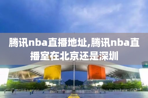 腾讯nba直播地址,腾讯nba直播室在北京还是深圳