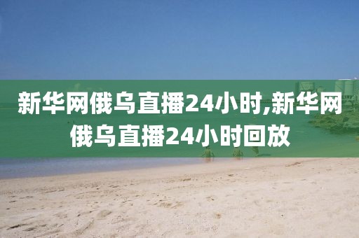 新华网俄乌直播24小时,新华网俄乌直播24小时回放