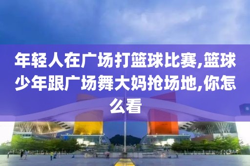 年轻人在广场打篮球比赛,篮球少年跟广场舞大妈抢场地,你怎么看