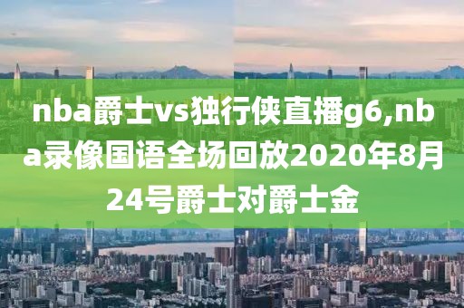 nba爵士vs独行侠直播g6,nba录像国语全场回放2020年8月24号爵士对爵士金