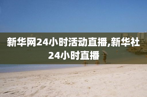 新华网24小时活动直播,新华社24小时直播