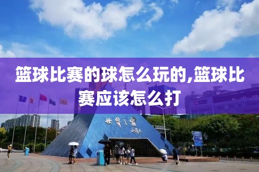 篮球比赛的球怎么玩的,篮球比赛应该怎么打