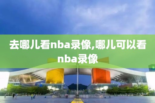 去哪儿看nba录像,哪儿可以看nba录像