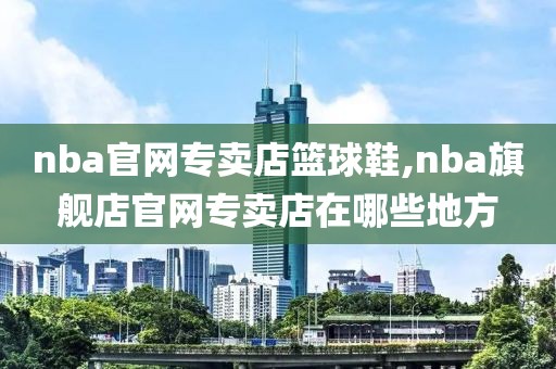 nba官网专卖店篮球鞋,nba旗舰店官网专卖店在哪些地方