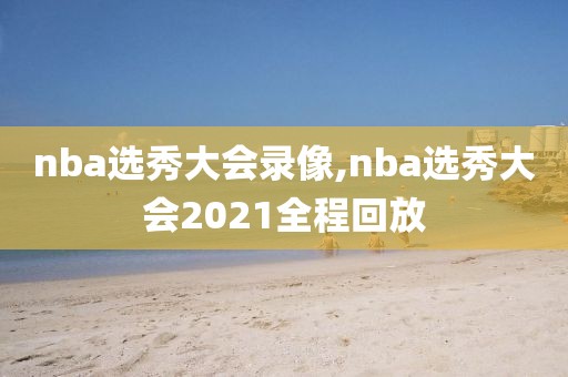 nba选秀大会录像,nba选秀大会2021全程回放