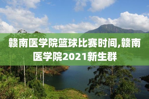 赣南医学院篮球比赛时间,赣南医学院2021新生群