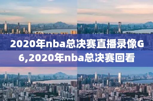 2020年nba总决赛直播录像G6,2020年nba总决赛回看