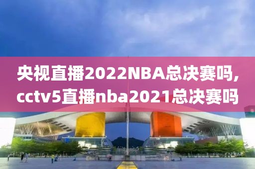 央视直播2022NBA总决赛吗,cctv5直播nba2021总决赛吗