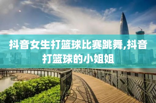 抖音女生打篮球比赛跳舞,抖音打篮球的小姐姐