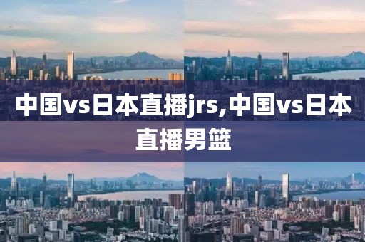 中国vs日本直播jrs,中国vs日本直播男篮