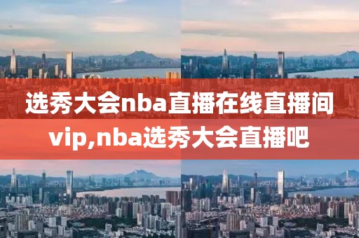 选秀大会nba直播在线直播间vip,nba选秀大会直播吧