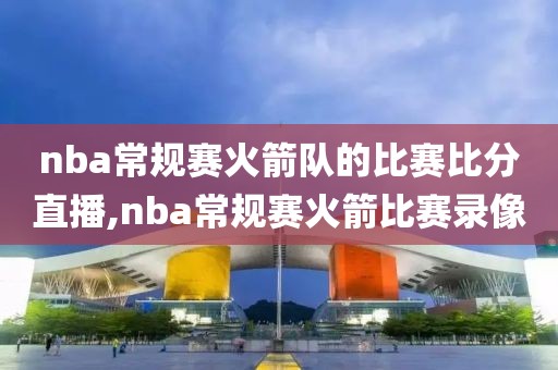 nba常规赛火箭队的比赛比分直播,nba常规赛火箭比赛录像