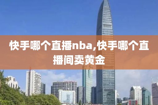 快手哪个直播nba,快手哪个直播间卖黄金