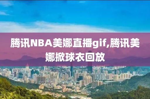 腾讯NBA美娜直播gif,腾讯美娜掀球衣回放