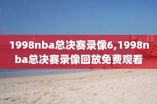 1998nba总决赛录像6,1998nba总决赛录像回放免费观看