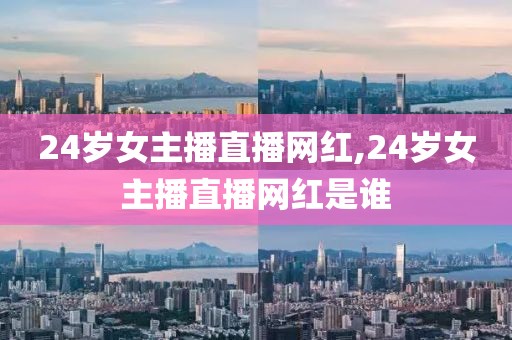 24岁女主播直播网红,24岁女主播直播网红是谁