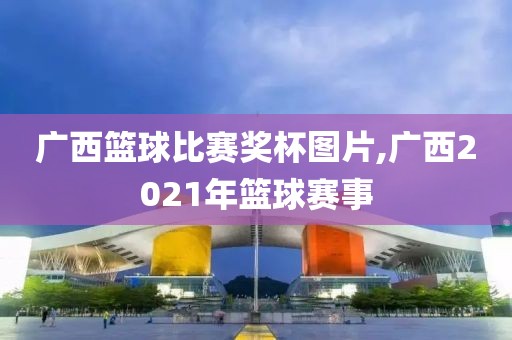 广西篮球比赛奖杯图片,广西2021年篮球赛事