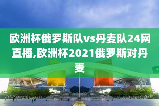 欧洲杯俄罗斯队vs丹麦队24网直播,欧洲杯2021俄罗斯对丹麦