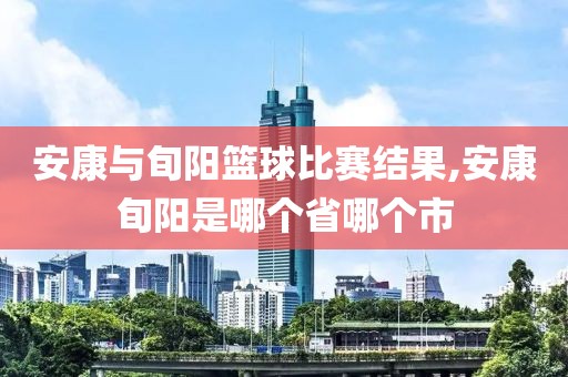 安康与旬阳篮球比赛结果,安康旬阳是哪个省哪个市