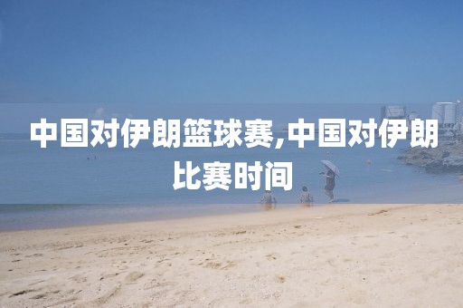 中国对伊朗篮球赛,中国对伊朗比赛时间