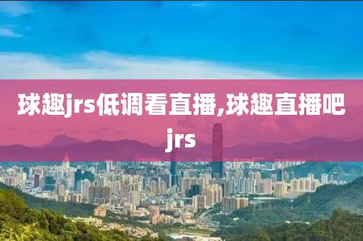 球趣jrs低调看直播,球趣直播吧jrs
