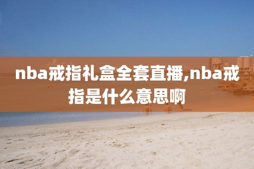 nba戒指礼盒全套直播,nba戒指是什么意思啊