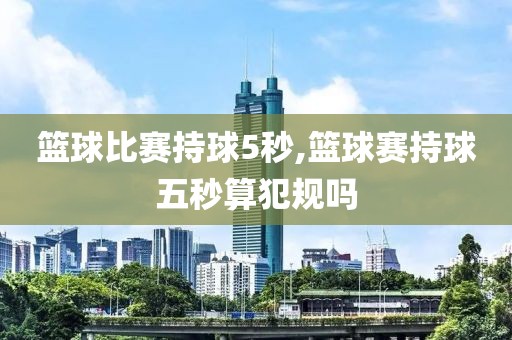 篮球比赛持球5秒,篮球赛持球五秒算犯规吗