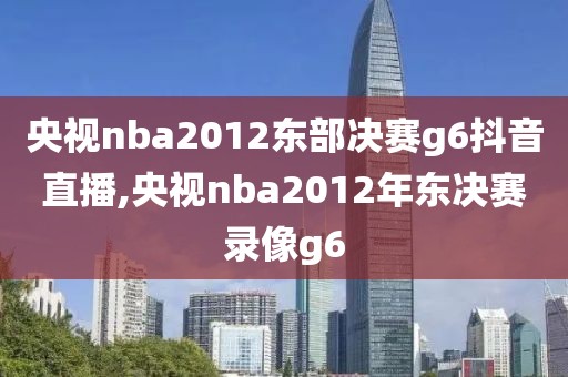 央视nba2012东部决赛g6抖音直播,央视nba2012年东决赛录像g6