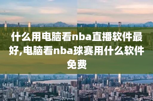 什么用电脑看nba直播软件最好,电脑看nba球赛用什么软件免费