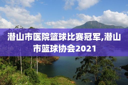 潜山市医院篮球比赛冠军,潜山市篮球协会2021