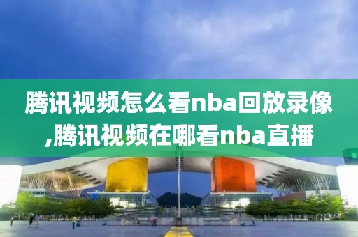 腾讯视频怎么看nba回放录像,腾讯视频在哪看nba直播