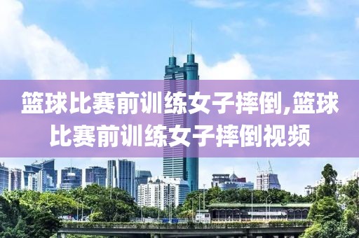 篮球比赛前训练女子摔倒,篮球比赛前训练女子摔倒视频