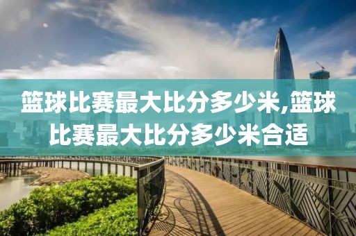 篮球比赛最大比分多少米,篮球比赛最大比分多少米合适