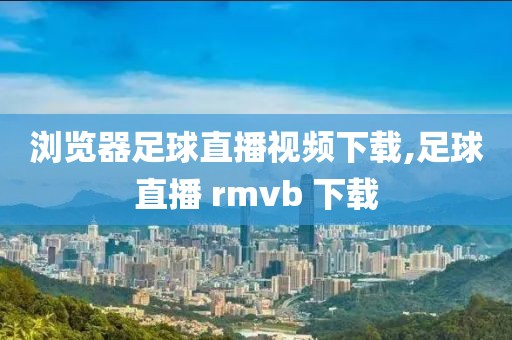 浏览器足球直播视频下载,足球直播 rmvb 下载