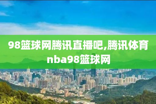 98篮球网腾讯直播吧,腾讯体育nba98篮球网