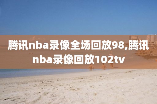 腾讯nba录像全场回放98,腾讯nba录像回放102tv