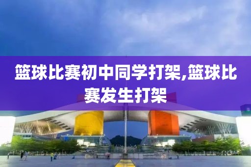 篮球比赛初中同学打架,篮球比赛发生打架