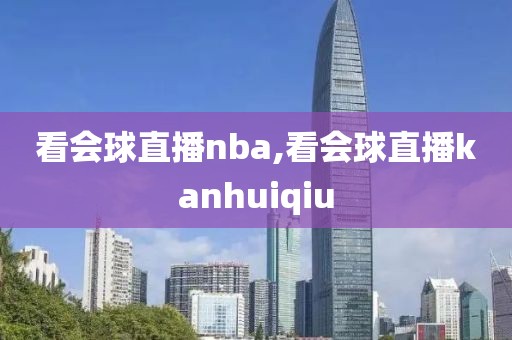 看会球直播nba,看会球直播kanhuiqiu