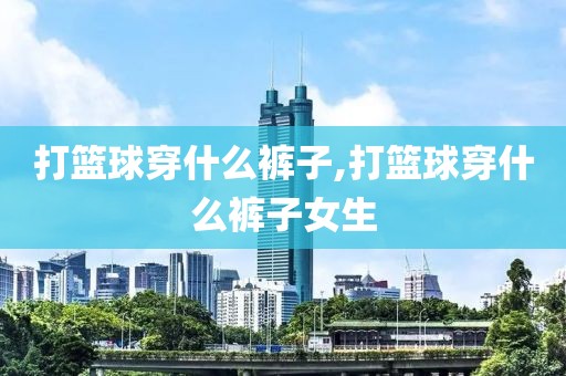 打篮球穿什么裤子,打篮球穿什么裤子女生