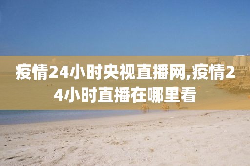 疫情24小时央视直播网,疫情24小时直播在哪里看