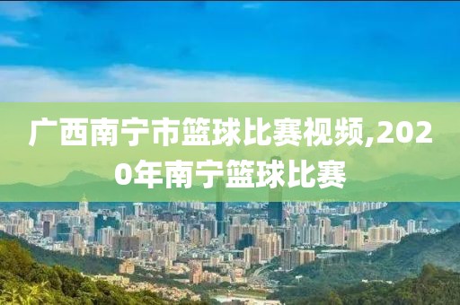 广西南宁市篮球比赛视频,2020年南宁篮球比赛