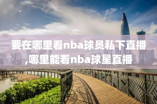 要在哪里看nba球员私下直播,哪里能看nba球星直播