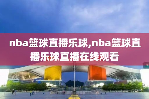 nba篮球直播乐球,nba篮球直播乐球直播在线观看