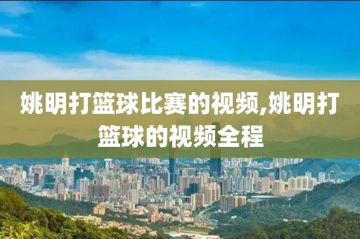 姚明打篮球比赛的视频,姚明打篮球的视频全程