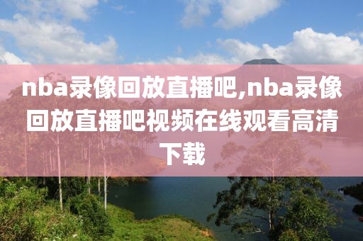 nba录像回放直播吧,nba录像回放直播吧视频在线观看高清下载