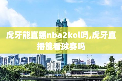 虎牙能直播nba2kol吗,虎牙直播能看球赛吗