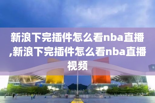 新浪下完插件怎么看nba直播,新浪下完插件怎么看nba直播视频